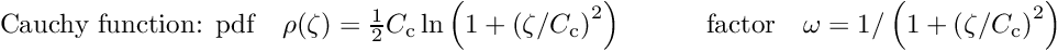 \begin{equation*} \label{eq:cauchy} \textrm{Cauchy function: pdf} \quad \rho(\zeta) = \tfrac{1}{2} C_{\textrm{c}} \ln \left( 1 + \left( \zeta/ C_{\textrm{c}}\right)^2 \right) \quad \quad \quad \textrm{factor} \quad \omega = 1/\left( 1 + \left( \zeta/ C_{\textrm{c}} \right)^2 \right) \end{equation*}