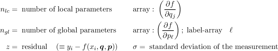 \begin{alignat*}{2} n_{lc} &= \; \textrm{number of local parameters} & \quad \quad &\textrm{array}: \; \left( \frac{\partial f}{\partial q_j}\right) \\ n_{gl} &= \; \textrm{number of global parameters} & \quad \quad &\textrm{array}: \left( \frac{\partial f}{\partial p_{\ell}}\right) ; \; \textrm{label-array} \quad \ell \\ z &= \; \textrm{residual} \quad \left( \equiv y_i - f(x_i,\Vek{q},\Vek{p}) \right) & \quad \quad &\sigma = \; \textrm{standard deviation of the measurement} \end{alignat*}