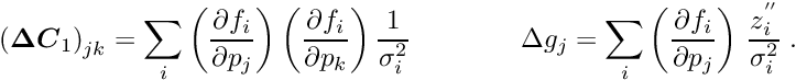 \begin{equation*} \label{eq:c1} \left(\Vek{\D C}_1\right)_{jk} = \sum_i \left( \frac{\partial f_i}{\partial p_j} \right) \left( \frac{\partial f_i}{\partial p_k} \right) \frac{1}{\sigma_i^2} \quad \quad \quad \quad \D g_j= \sum_i \left( \frac{\partial f_i}{\partial p_j} \right) \, \frac{z_i^{''}}{\sigma_i^2} \; . \end{equation*}