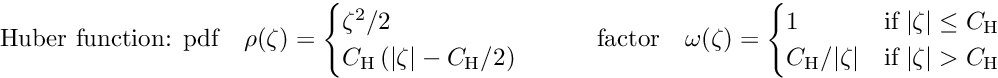 \begin{equation*} \label{eq:huber} \textrm{Huber function: pdf} \quad \rho(\zeta) = \begin{cases} \zeta^2/2 \\ C_{\textrm{H}} \left( |\zeta| - C_{\textrm{H}}/2 \right) \\ \end{cases} \quad \quad \textrm{factor} \quad \omega(\zeta) = \begin{cases} 1 &\textrm{if} \; |\zeta| \le C_{\textrm{H}} \\ C_{\textrm{H}}/|\zeta| &\textrm{if} \; |\zeta| > C_{\textrm{H}} \end{cases} \end{equation*}