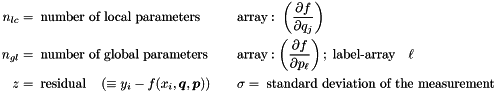 \begin{alignat*}{2} n_{lc} &= \; \textrm{number of local parameters} & \quad \quad &\textrm{array}: \; \left( \frac{\partial f}{\partial q_j}\right) \\ n_{gl} &= \; \textrm{number of global parameters} & \quad \quad &\textrm{array}: \left( \frac{\partial f}{\partial p_{\ell}}\right) ; \; \textrm{label-array} \quad \ell \\ z &= \; \textrm{residual} \quad \left( \equiv y_i - f(x_i,\Vek{q},\Vek{p}) \right) & \quad \quad &\sigma = \; \textrm{standard deviation of the measurement} \end{alignat*}