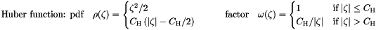 \begin{equation*} \label{eq:huber} \textrm{Huber function: pdf} \quad \rho(\zeta) = \begin{cases} \zeta^2/2 \\ C_{\textrm{H}} \left( |\zeta| - C_{\textrm{H}}/2 \right) \\ \end{cases} \quad \quad \textrm{factor} \quad \omega(\zeta) = \begin{cases} 1 &\textrm{if} \; |\zeta| \le C_{\textrm{H}} \\ C_{\textrm{H}}/|\zeta| &\textrm{if} \; |\zeta| > C_{\textrm{H}} \end{cases} \end{equation*}